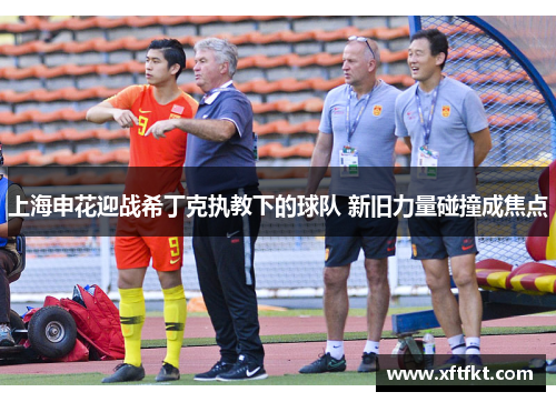 上海申花迎战希丁克执教下的球队 新旧力量碰撞成焦点