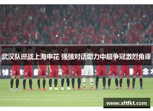 武汉队迎战上海申花 强强对话助力中超争冠激烈角逐