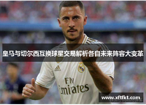 皇马与切尔西互换球星交易解析各自未来阵容大变革