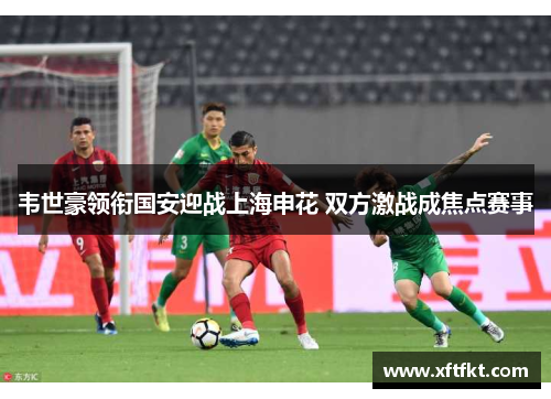 韦世豪领衔国安迎战上海申花 双方激战成焦点赛事